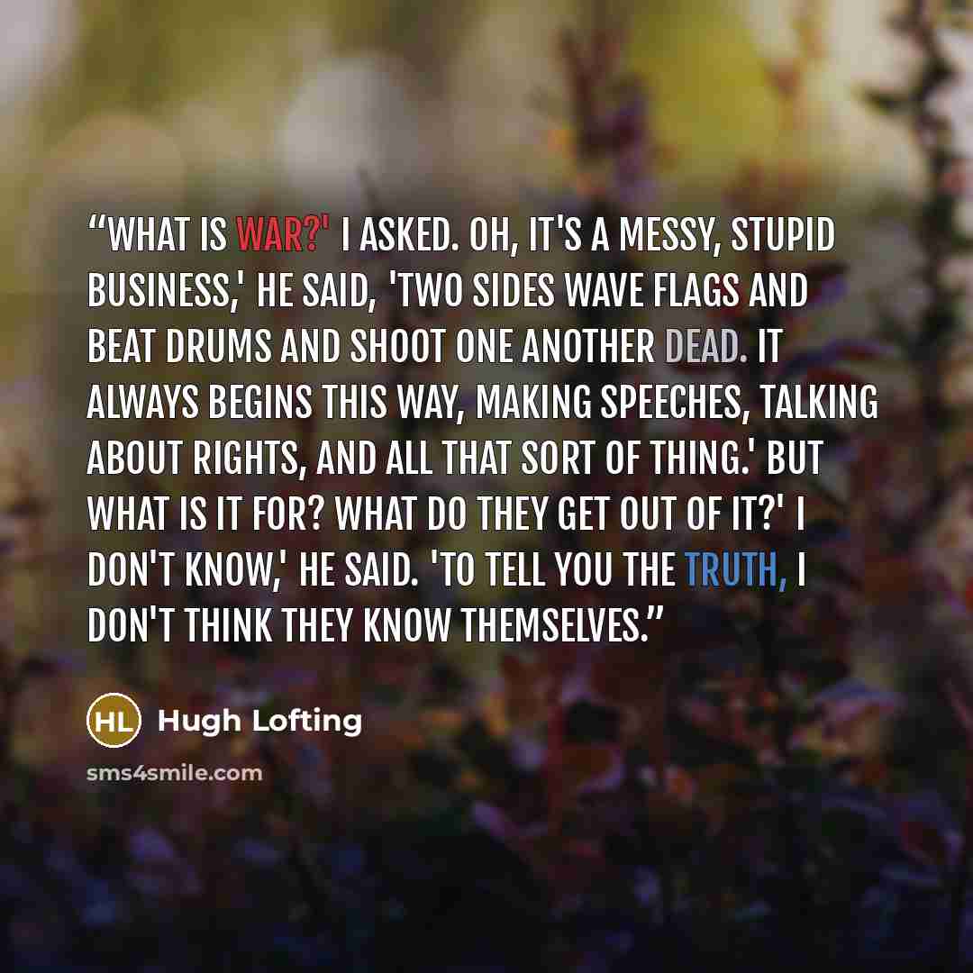 “What is war?' I asked. Oh, it's a messy, stupid business,' he said, 'Two sides wave flags and beat drums and shoot one another dead. It always begins this way, making speeches, talking about rights, and all that sort of thing.' But what is it for? What do they get out of it?' I don't know,' he…” quote by Hugh Lofting