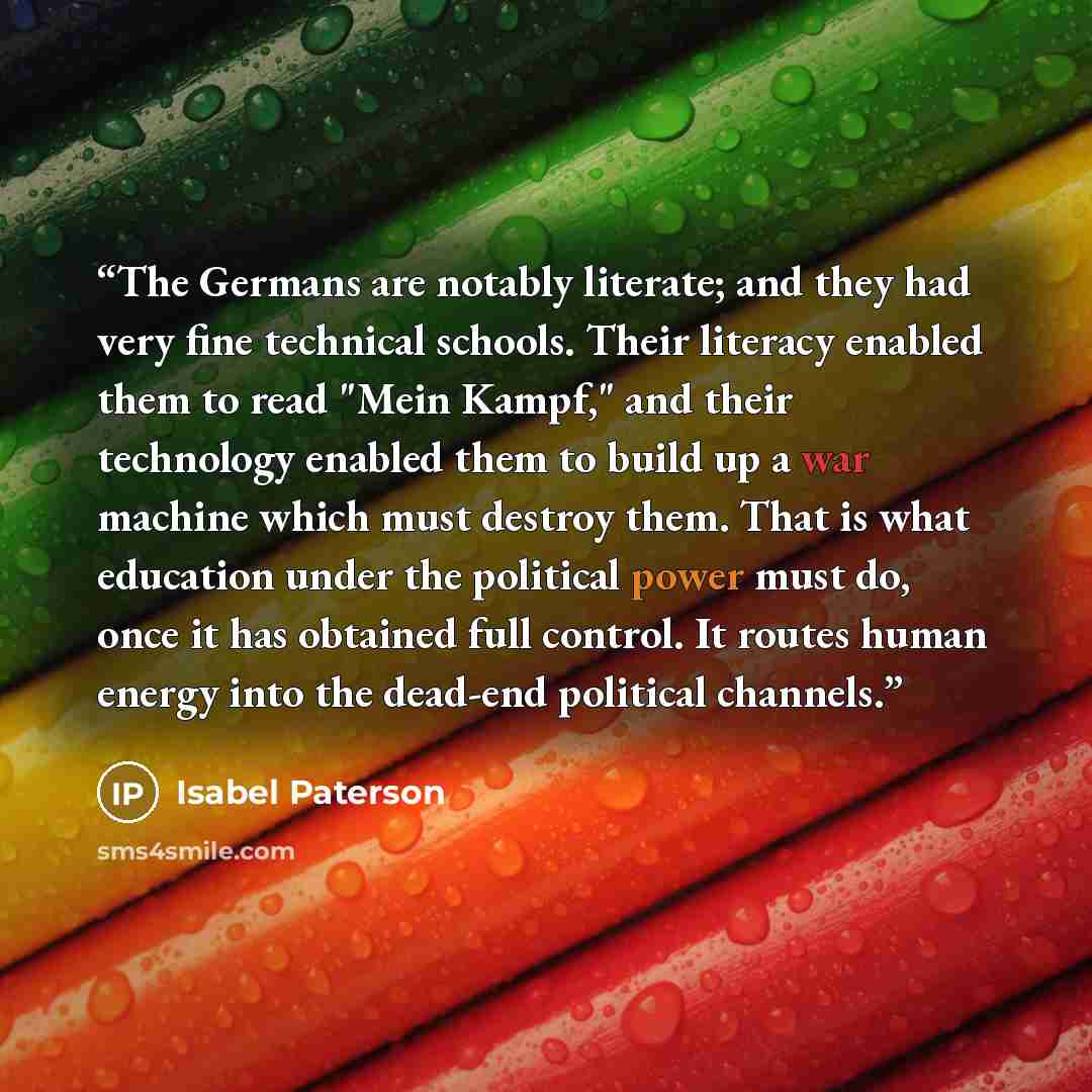 “The Germans are notably literate; and they had very fine technical schools. Their literacy enabled them to read "Mein Kampf," and their technology enabled them to build up a war machine which must destroy them. That is what education under the political power must do, once it has obtained full…” quote by Isabel Paterson