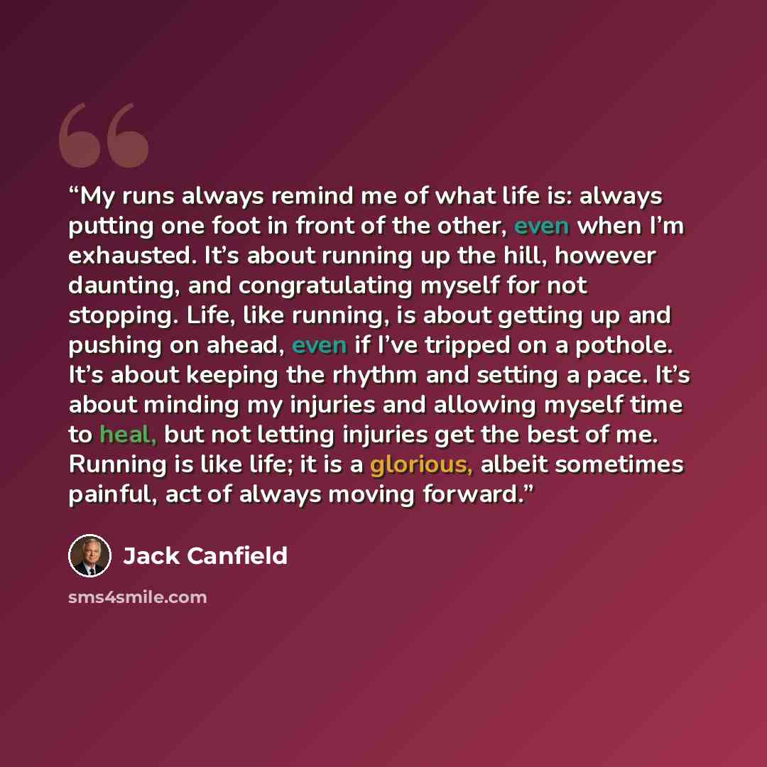 “My runs always remind me of what life is: always putting one foot in front of the other, even when I’m exhausted. It’s about running up the hill, however daunting, and congratulating myself for not stopping. Life, like running, is about getting up and pushing on ahead, even if I’ve tripped on a…” quote by Jack Canfield