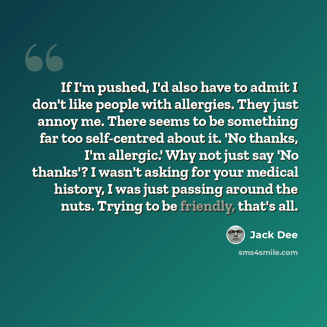 “If I'm pushed, I'd also have to admit I don't like people with allergies. They just annoy me. There seems to be something far too self-centred about it. 'No thanks, I'm allergic.' Why not just say 'No thanks'? I wasn't asking for your medical history, I was just passing around the nuts. Trying to…” quote by Jack Dee