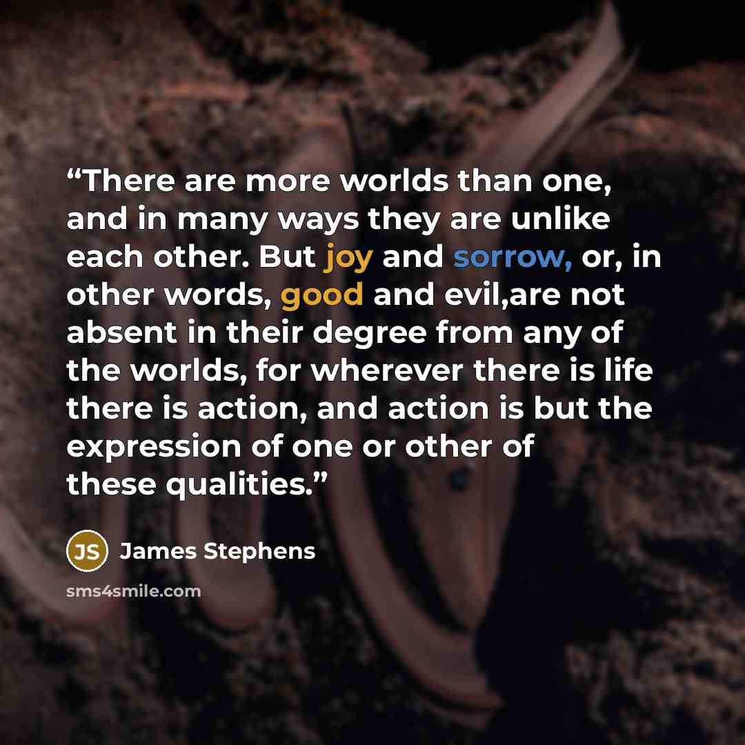 “There are more worlds than one, and in many ways they are unlike each other. But joy and sorrow, or, in other words, good and evil,are not absent in their degree from any of the worlds, for wherever there is life there is action, and action is but the expression of one or other of these qualities.” quote by James Stephens