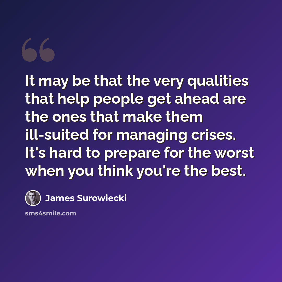 “It may be that the very qualities that help people get ahead are the ones that make them ill-suited for managing crises. It's hard to prepare for the worst when you think you're the best.” quote by James Surowiecki
