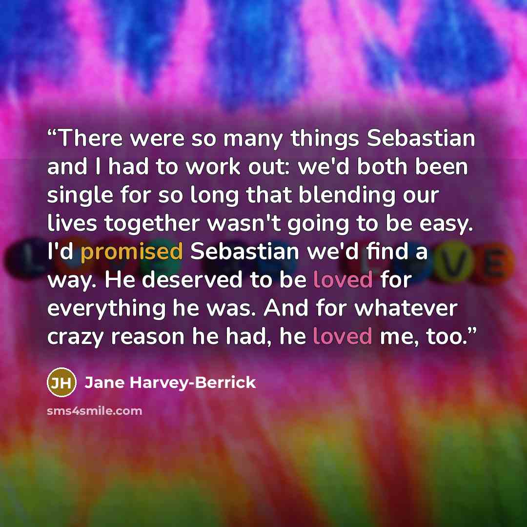 “There were so many things Sebastian and I had to work out: we'd both been single for so long that blending our lives together wasn't going to be easy. I'd promised Sebastian we'd find a way. He deserved to be loved for everything he was. And for whatever crazy reason he had, he loved me, too.” quote by Jane Harvey-Berrick