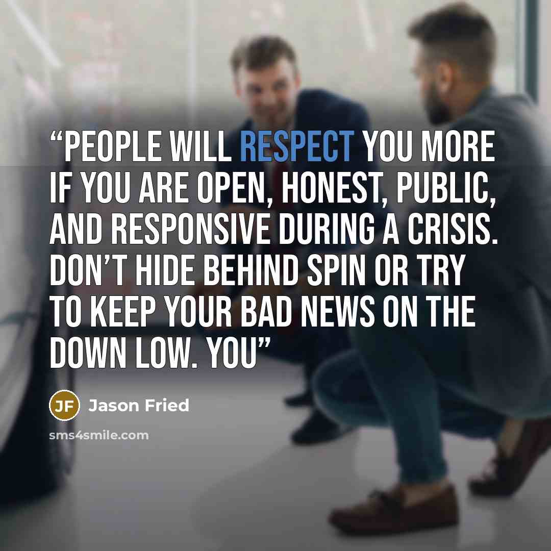 “People will respect you more if you are open, honest, public, and responsive during a crisis. Don’t hide behind spin or try to keep your bad news on the down low. You” quote by Jason Fried