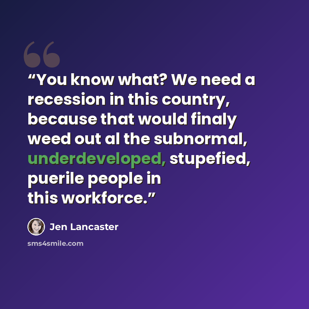 “You know what? We need a recession in this country, because that would finaly weed out al the subnormal, underdeveloped, stupefied, puerile people in this workforce.” quote by Jen Lancaster