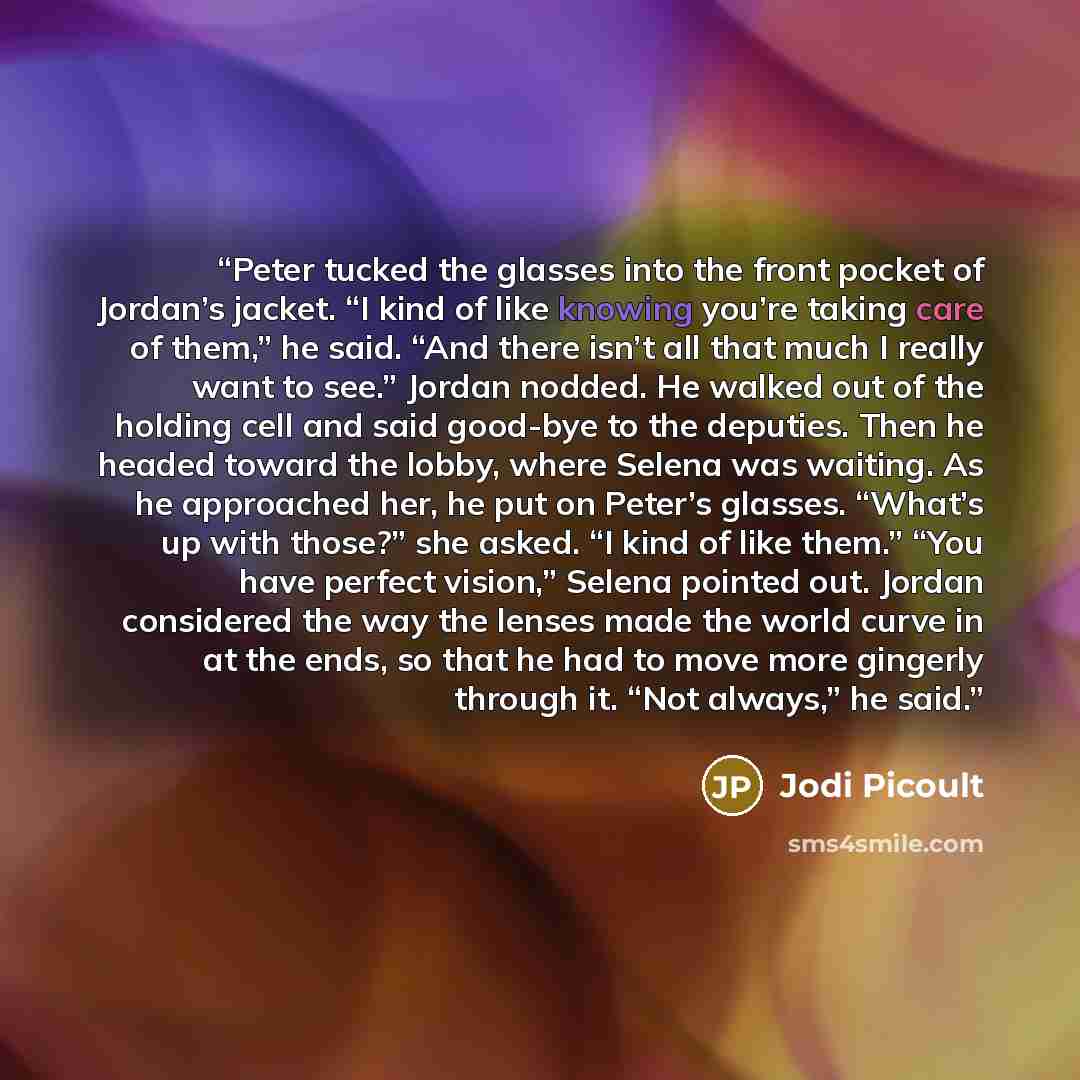 “Peter tucked the glasses into the front pocket of Jordan’s jacket. “I kind of like knowing you’re taking care of them,” he said. “And there isn’t all that much I really want to see.” Jordan nodded. He walked out of the holding cell and said good-bye to the deputies. Then he headed toward the…” quote by Jodi Picoult