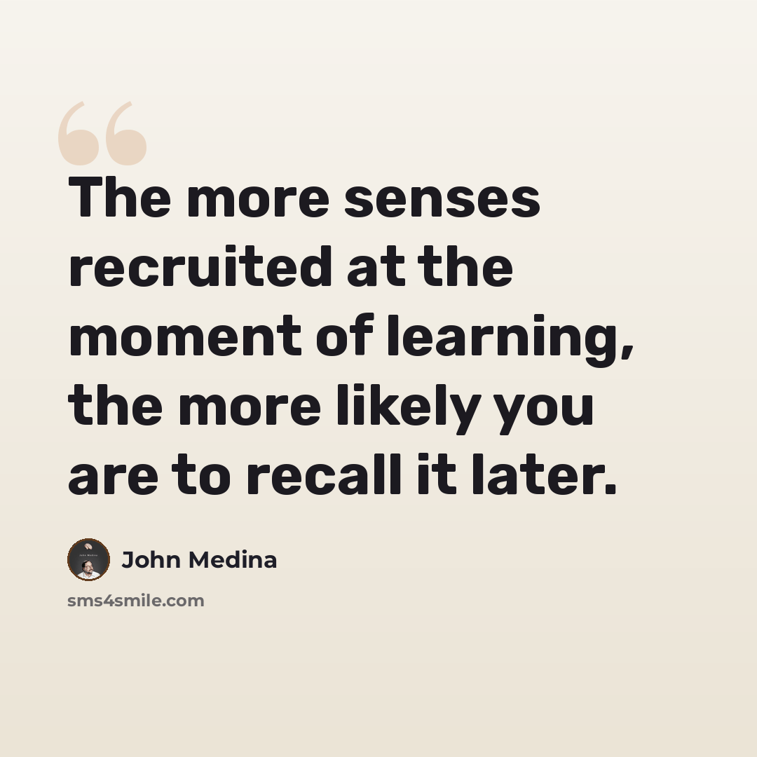 “The more senses recruited at the moment of learning, the more likely you are to recall it later.” quote by John Medina