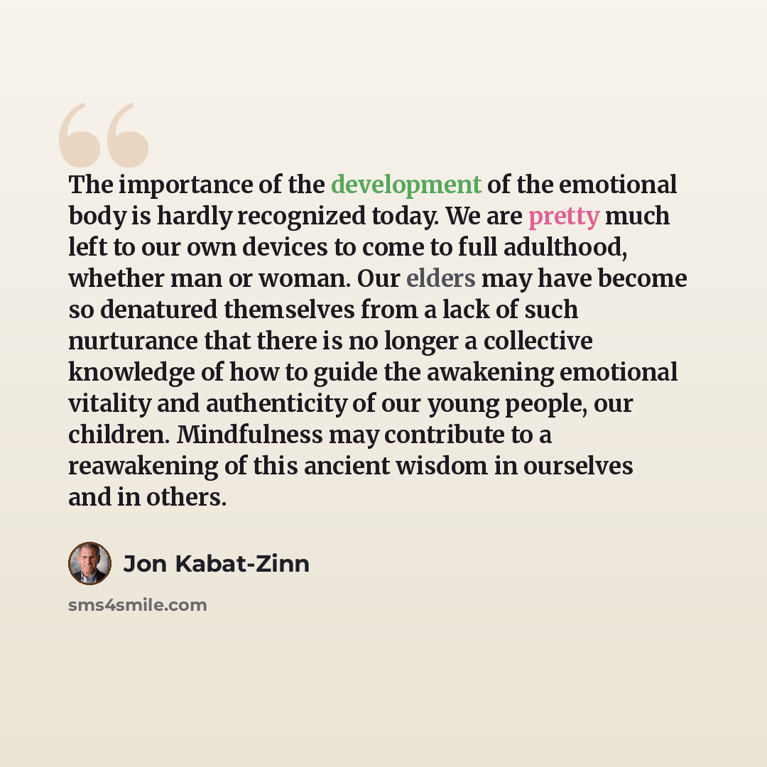 “The importance of the development of the emotional body is hardly recognized today. We are pretty much left to our own devices to come to full adulthood, whether man or woman. Our elders may have become so denatured themselves from a lack of such nurturance that there is no longer a collective…” quote by Jon Kabat-Zinn