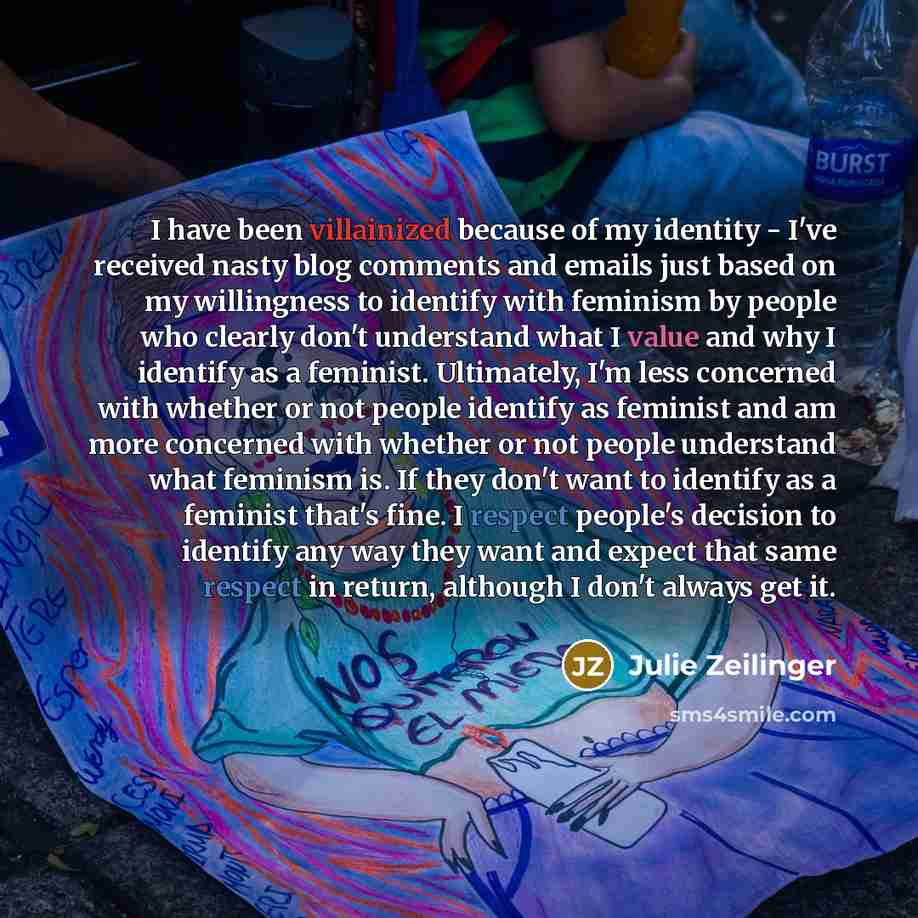 “I have been villainized because of my identity - I've received nasty blog comments and emails just based on my willingness to identify with feminism by people who clearly don't understand what I value and why I identify as a feminist. Ultimately, I'm less concerned with whether or not people…” quote by Julie Zeilinger