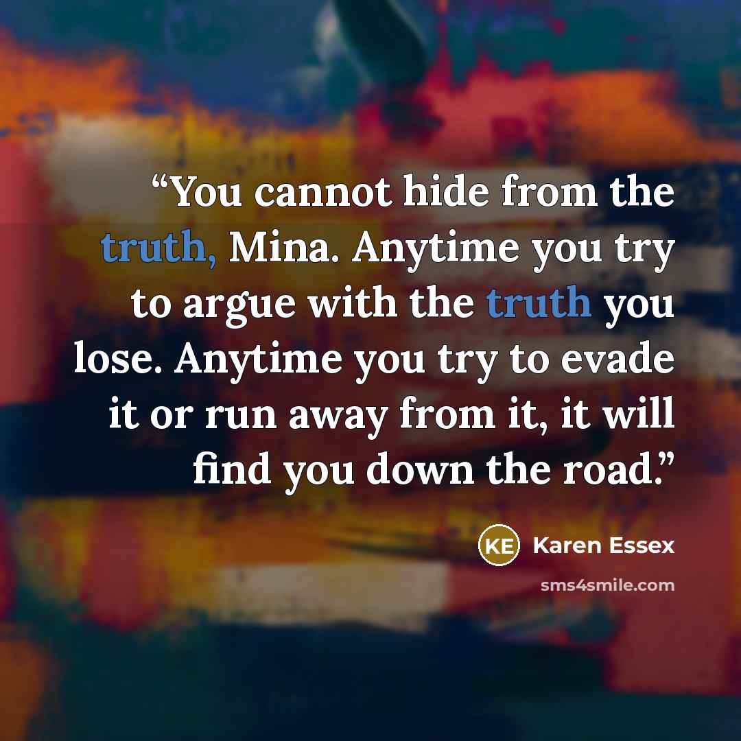 “You cannot hide from the truth, Mina. Anytime you try to argue with the truth you lose. Anytime you try to evade it or run away from it, it will find you down the road.” quote by Karen Essex