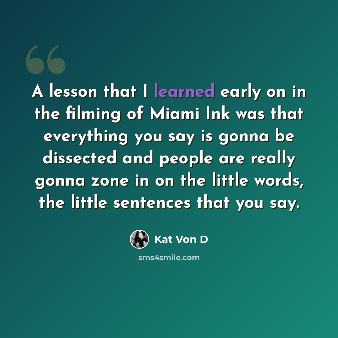 “A lesson that I learned early on in the filming of Miami Ink was that everything you say is gonna be dissected and people are really gonna zone in on the little words, the little sentences that you say.” quote by Kat Von D