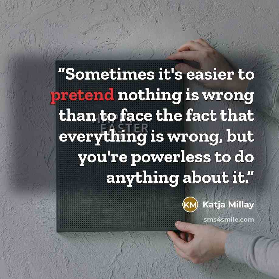 “Sometimes it's easier to pretend nothing is wrong than to face the fact that everything is wrong, but you're powerless to do anything about it.” quote by Katja Millay
