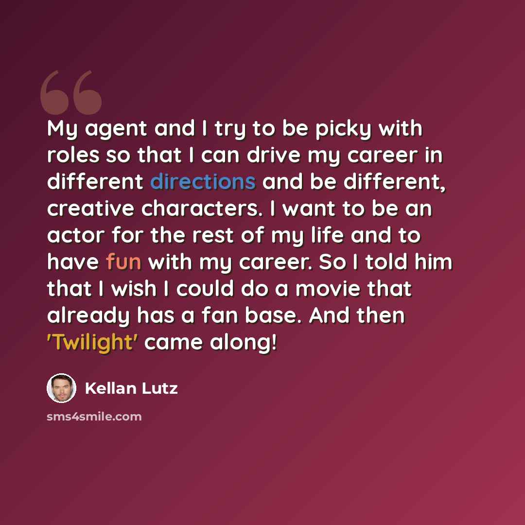 “My agent and I try to be picky with roles so that I can drive my career in different directions and be different, creative characters. I want to be an actor for the rest of my life and to have fun with my career. So I told him that I wish I could do a movie that already has a fan base. And then…” quote by Kellan Lutz