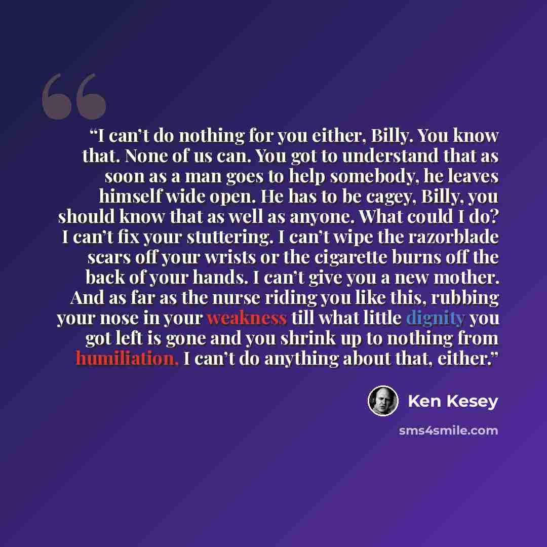 “I can’t do nothing for you either, Billy. You know that. None of us can. You got to understand that as soon as a man goes to help somebody, he leaves himself wide open. He has to be cagey, Billy, you should know that as well as anyone. What could I do? I can’t fix your stuttering. I can’t wipe the…” quote by Ken Kesey