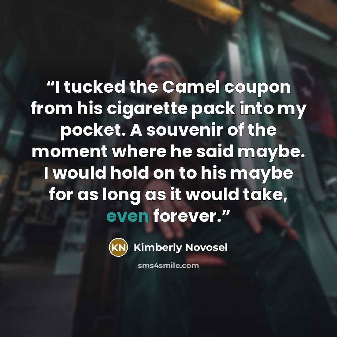 “I tucked the Camel coupon from his cigarette pack into my pocket. A souvenir of the moment where he said maybe. I would hold on to his maybe for as long as it would take, even forever.” quote by Kimberly Novosel