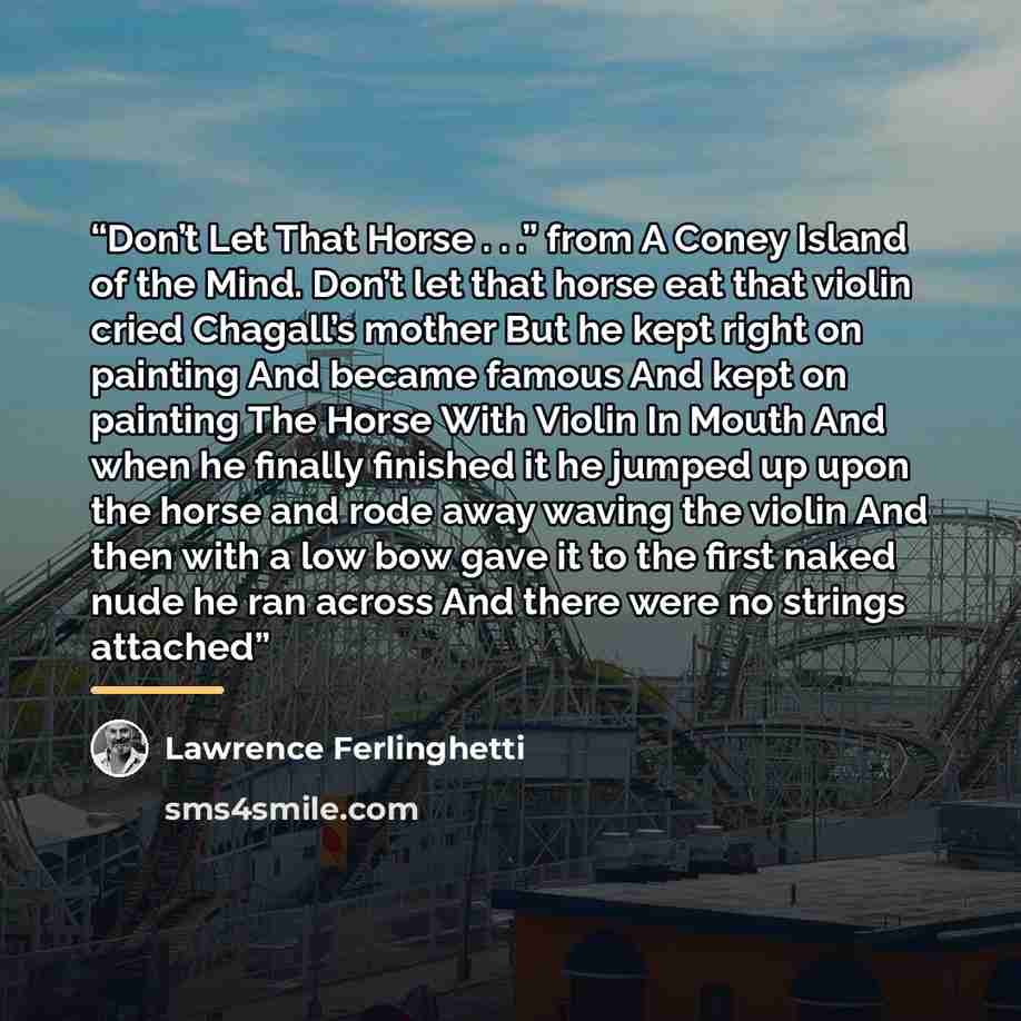 “Don’t Let That Horse . . .” from A Coney Island of the Mind. Don’t let that horse eat that violin cried Chagall’s mother But he kept right on painting And became famous And kept on painting The Horse With Violin In Mouth And when he finally finished it he jumped up upon the horse and rode away…” quote by Lawrence Ferlinghetti