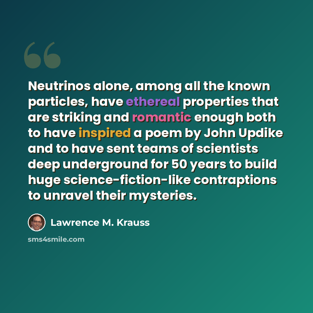 “Neutrinos alone, among all the known particles, have ethereal properties that are striking and romantic enough both to have inspired a poem by John Updike and to have sent teams of scientists deep underground for 50 years to build huge science-fiction-like contraptions to unravel their mysteries.” quote by Lawrence M. Krauss