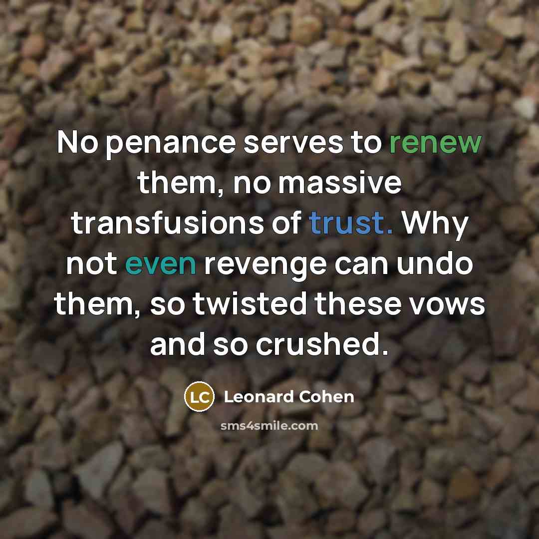 “No penance serves to renew them, no massive transfusions of trust. Why not even revenge can undo them, so twisted these vows and so crushed.” quote by Leonard Cohen