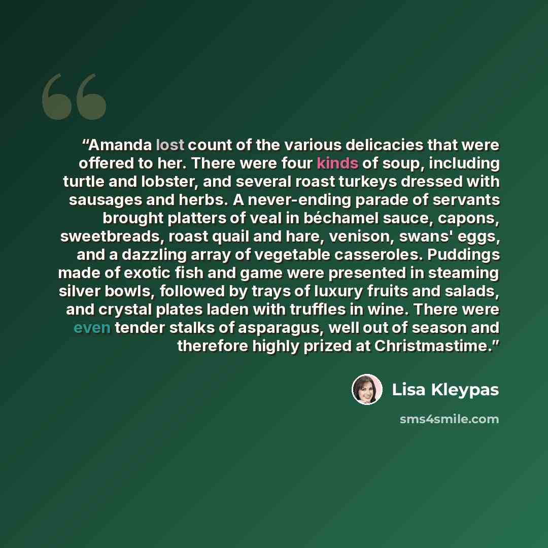 “Amanda lost count of the various delicacies that were offered to her. There were four kinds of soup, including turtle and lobster, and several roast turkeys dressed with sausages and herbs. A never-ending parade of servants brought platters of veal in béchamel sauce, capons, sweetbreads, roast…” quote by Lisa Kleypas