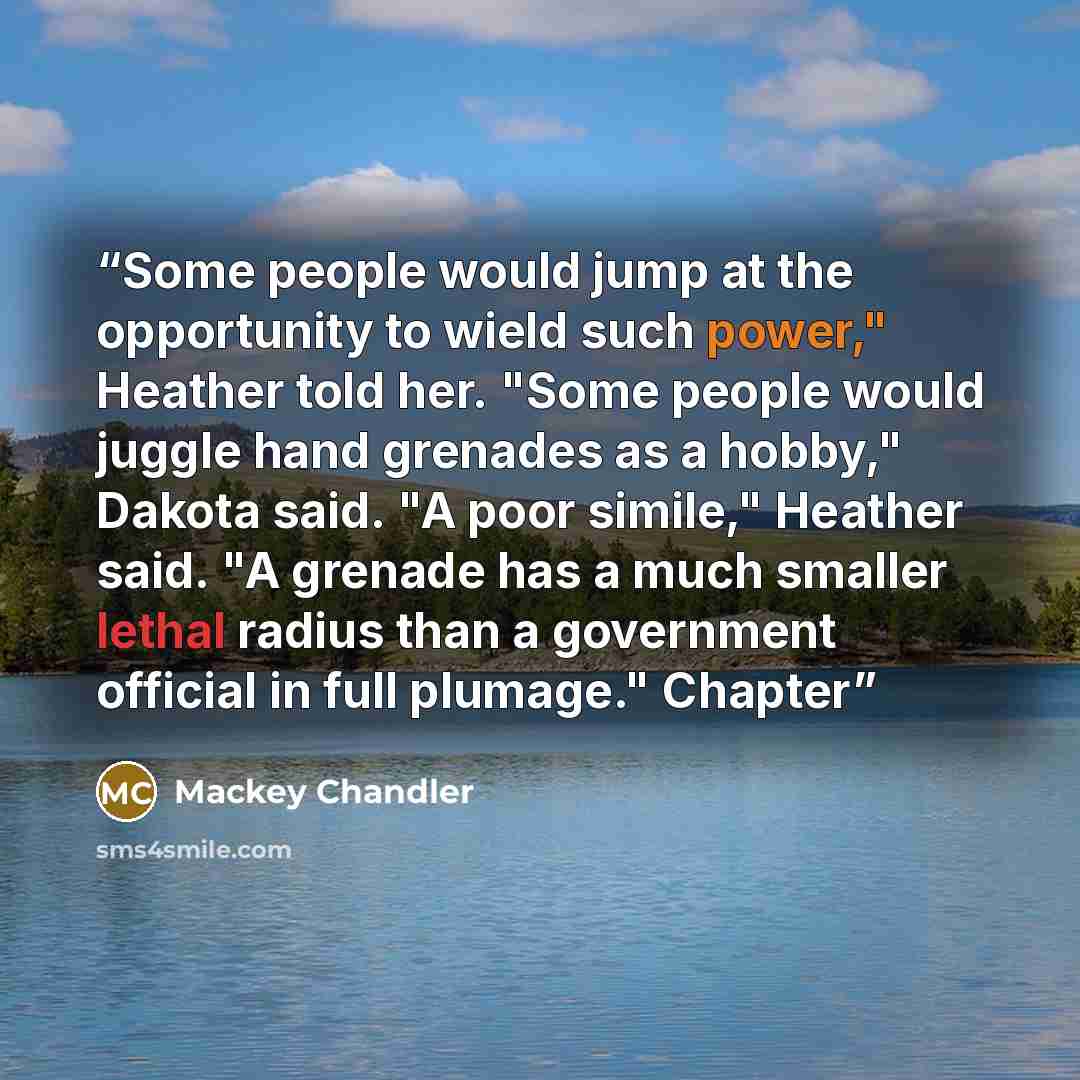 “Some people would jump at the opportunity to wield such power," Heather told her. "Some people would juggle hand grenades as a hobby," Dakota said. "A poor simile," Heather said. "A grenade has a much smaller lethal radius than a government official in full plumage." Chapter” quote by Mackey Chandler