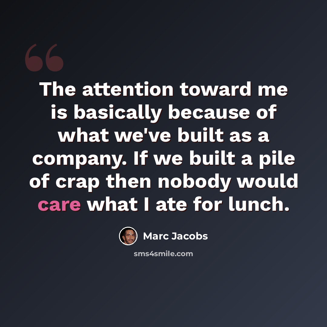 “The attention toward me is basically because of what we've built as a company. If we built a pile of crap then nobody would care what I ate for lunch.” quote by Marc Jacobs