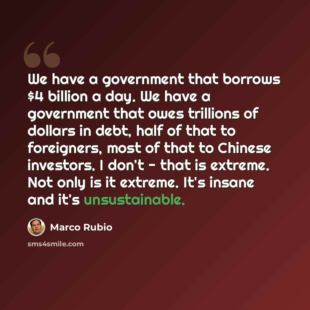 “We have a government that borrows $4 billion a day. We have a government that owes trillions of dollars in debt, half of that to foreigners, most of that to Chinese investors. I don't - that is extreme. Not only is it extreme. It's insane and it's unsustainable.” quote by Marco Rubio