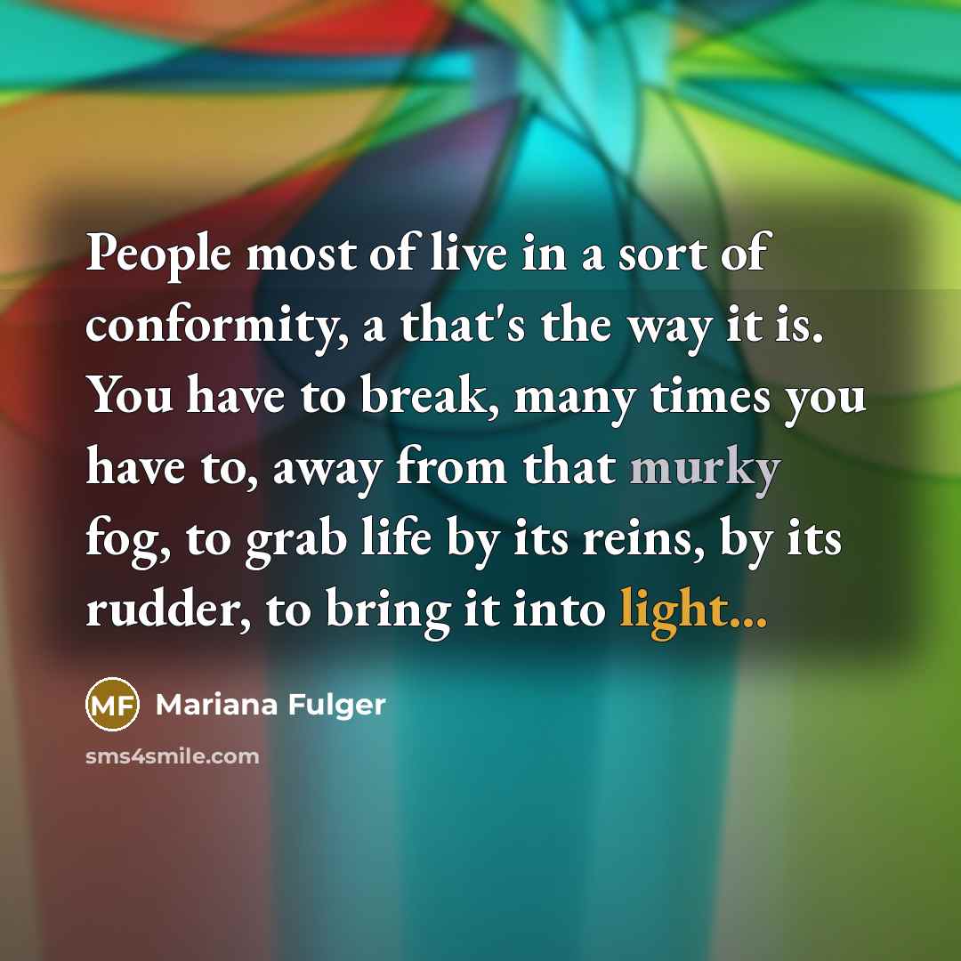 “People most of live in a sort of conformity, a that's the way it is. You have to break, many times you have to, away from that murky fog, to grab life by its reins, by its rudder, to bring it into light...” quote by Mariana Fulger