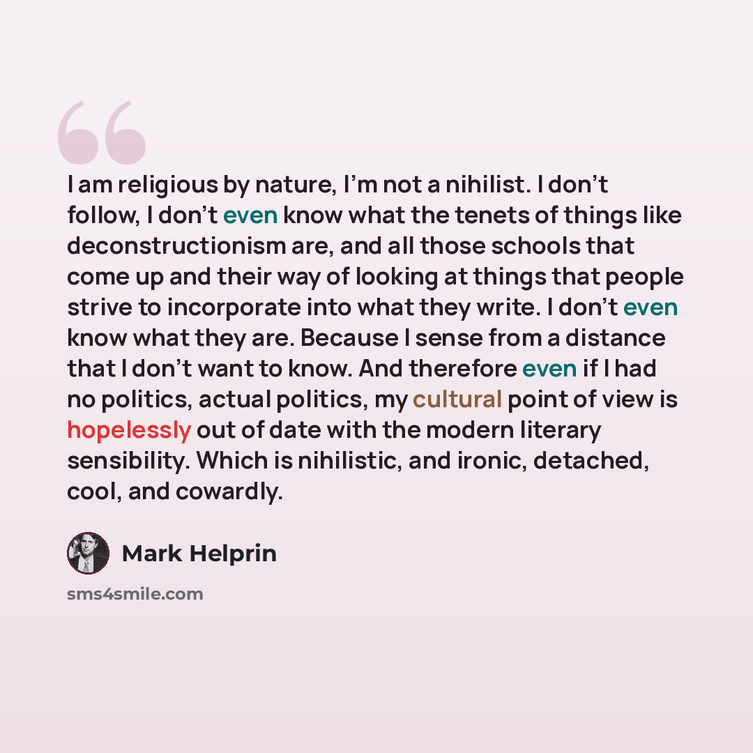 “I am religious by nature, I'm not a nihilist. I don't follow, I don't even know what the tenets of things like deconstructionism are, and all those schools that come up and their way of looking at things that people strive to incorporate into what they write. I don't even know what they are…” quote by Mark Helprin