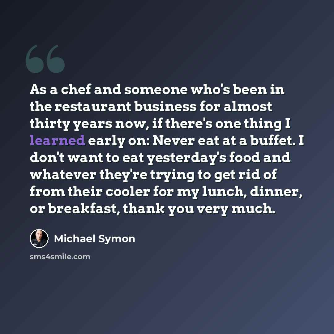 “As a chef and someone who's been in the restaurant business for almost thirty years now, if there's one thing I learned early on: Never eat at a buffet. I don't want to eat yesterday's food and whatever they're trying to get rid of from their cooler for my lunch, dinner, or breakfast, thank you…” quote by Michael Symon