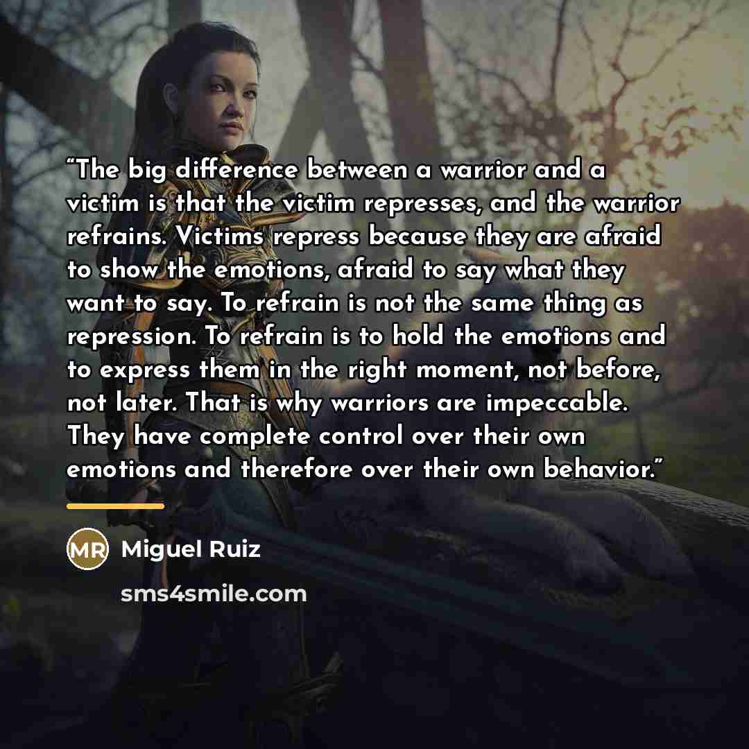 “The big difference between a warrior and a victim is that the victim represses, and the warrior refrains. Victims repress because they are afraid to show the emotions, afraid to say what they want to say. To refrain is not the same thing as repression. To refrain is to hold the emotions and to…” quote by Miguel Ruiz