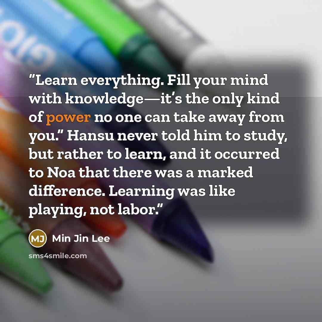 “Learn everything. Fill your mind with knowledge—it’s the only kind of power no one can take away from you.” Hansu never told him to study, but rather to learn, and it occurred to Noa that there was a marked difference. Learning was like playing, not labor.” quote by Min Jin Lee