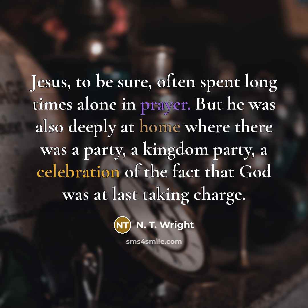 “Jesus, to be sure, often spent long times alone in prayer. But he was also deeply at home where there was a party, a kingdom party, a celebration of the fact that God was at last taking charge.” quote by N. T. Wright