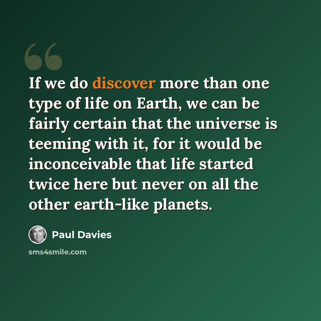 “If we do discover more than one type of life on Earth, we can be fairly certain that the universe is teeming with it, for it would be inconceivable that life started twice here but never on all the other earth-like planets.” quote by Paul Davies