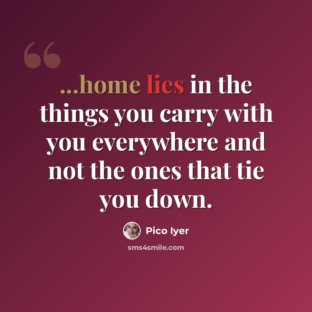 “...home lies in the things you carry with you everywhere and not the ones that tie you down.” quote by Pico Iyer