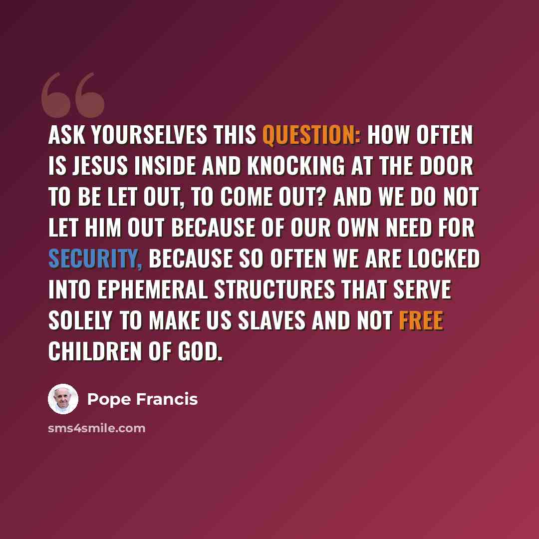 “Ask yourselves this question: How often is Jesus inside and knocking at the door to be let out, to come out? And we do not let him out because of our own need for security, because so often we are locked into ephemeral structures that serve solely to make us slaves and not free children of God.” quote by Pope Francis