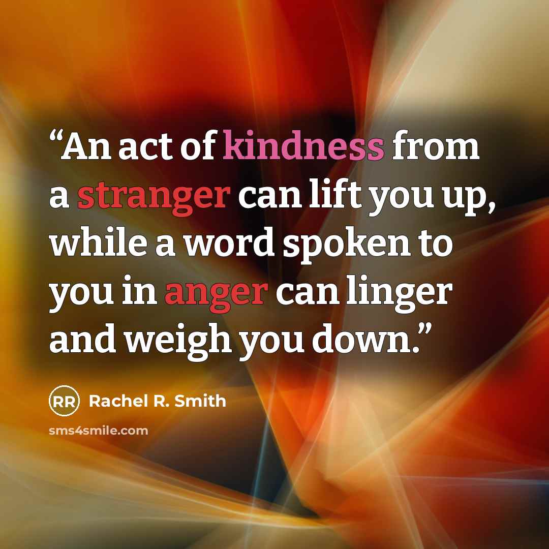 “An act of kindness from a stranger can lift you up, while a word spoken to you in anger can linger and weigh you down.” quote by Rachel R. Smith