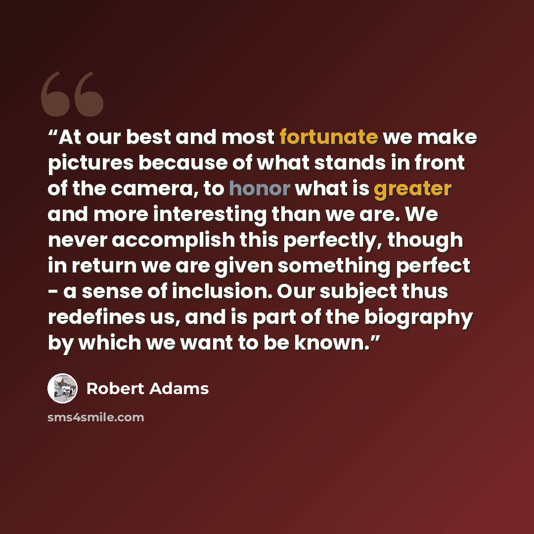“At our best and most fortunate we make pictures because of what stands in front of the camera, to honor what is greater and more interesting than we are. We never accomplish this perfectly, though in return we are given something perfect - a sense of inclusion. Our subject thus redefines us, and…” quote by Robert Adams