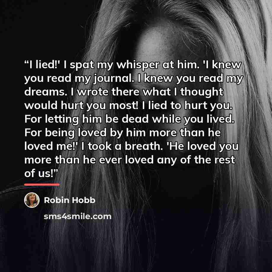 “I lied!' I spat my whisper at him. 'I knew you read my journal. I knew you read my dreams. I wrote there what I thought would hurt you most! I lied to hurt you. For letting him be dead while you lived. For being loved by him more than he loved me!' I took a breath. 'He loved you more than he ever…” quote by Robin Hobb