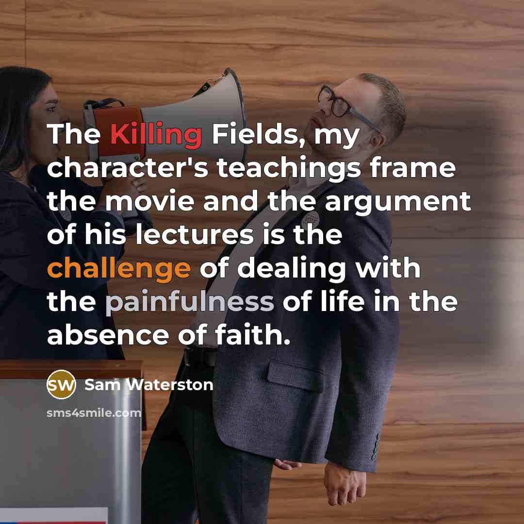 “The Killing Fields, my character's teachings frame the movie and the argument of his lectures is the challenge of dealing with the painfulness of life in the absence of faith.” quote by Sam Waterston