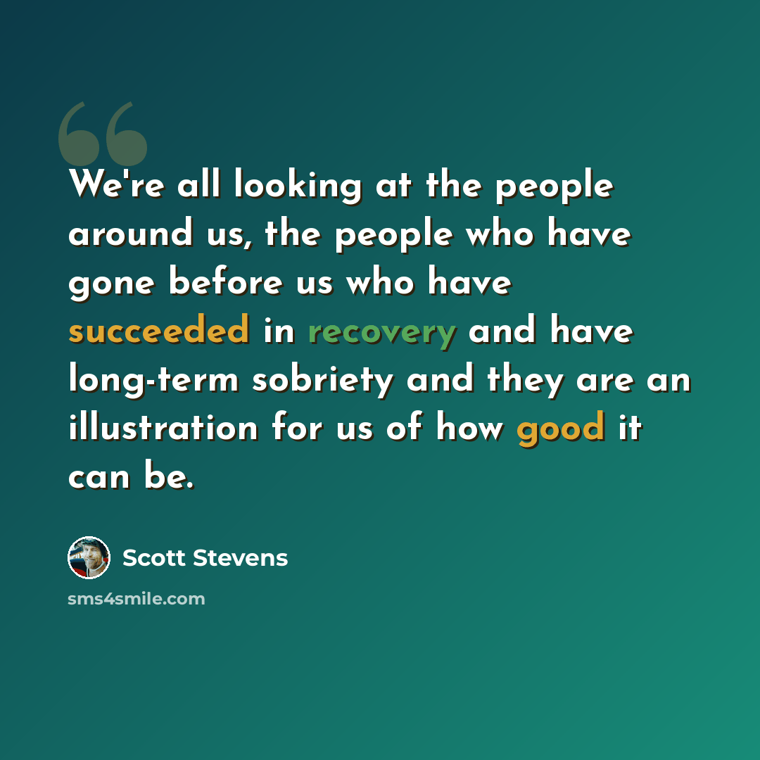 “We're all looking at the people around us, the people who have gone before us who have succeeded in recovery and have long-term sobriety and they are an illustration for us of how good it can be.” quote by Scott Stevens