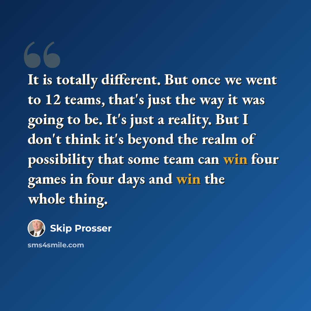 “It is totally different. But once we went to 12 teams, that's just the way it was going to be. It's just a reality. But I don't think it's beyond the realm of possibility that some team can win four games in four days and win the whole thing.” quote by Skip Prosser
