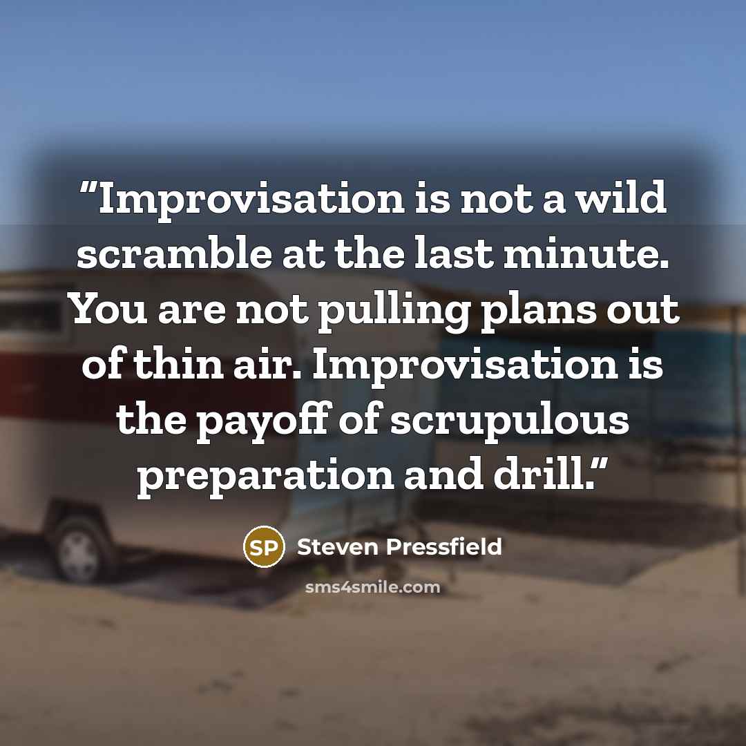 “Improvisation is not a wild scramble at the last minute. You are not pulling plans out of thin air. Improvisation is the payoff of scrupulous preparation and drill.” quote by Steven Pressfield