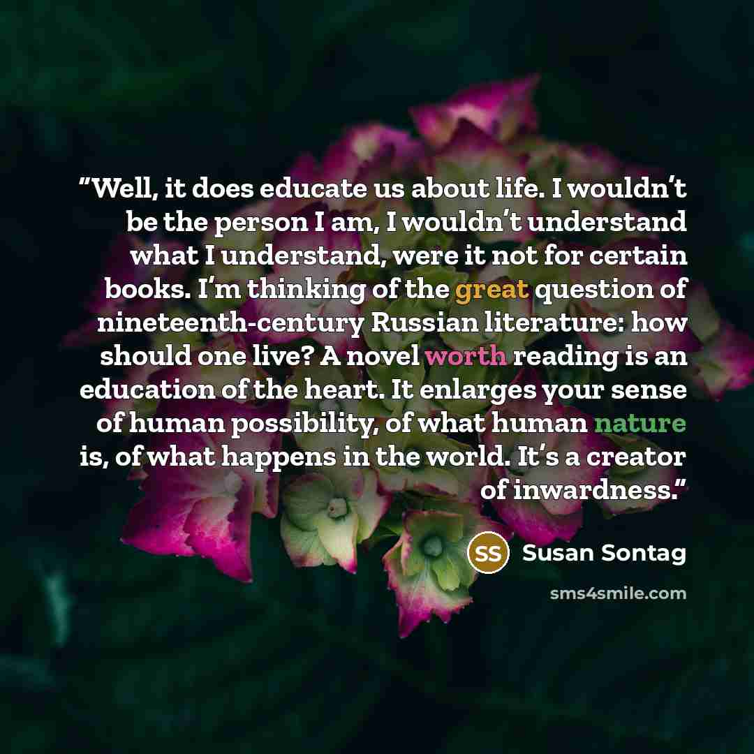 “Well, it does educate us about life. I wouldn’t be the person I am, I wouldn’t understand what I understand, were it not for certain books. I’m thinking of the great question of nineteenth-century Russian literature: how should one live? A novel worth reading is an education of the heart. It…” quote by Susan Sontag