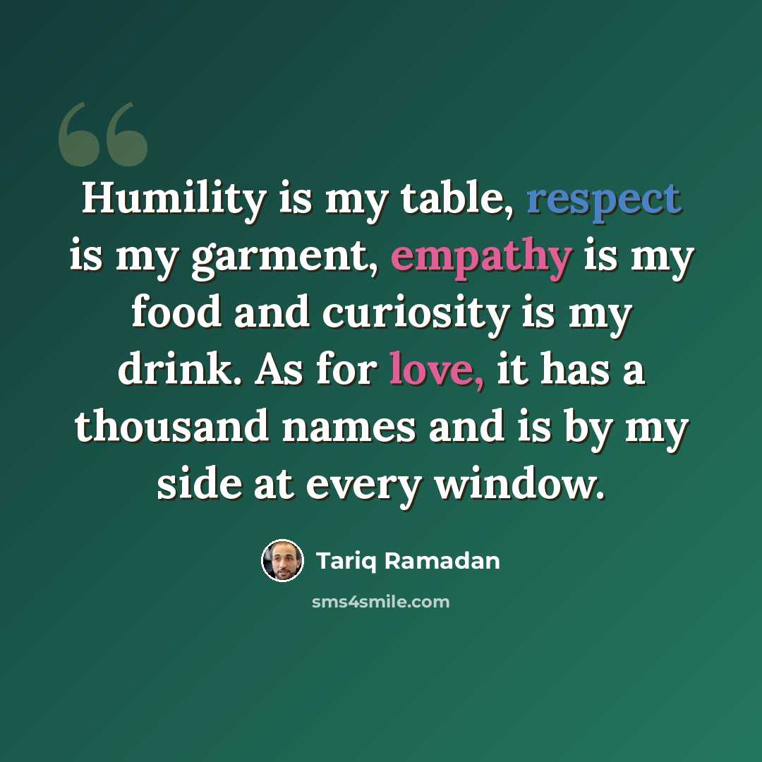 “Humility is my table, respect is my garment, empathy is my food and curiosity is my drink. As for love, it has a thousand names and is by my side at every window.” quote by Tariq Ramadan