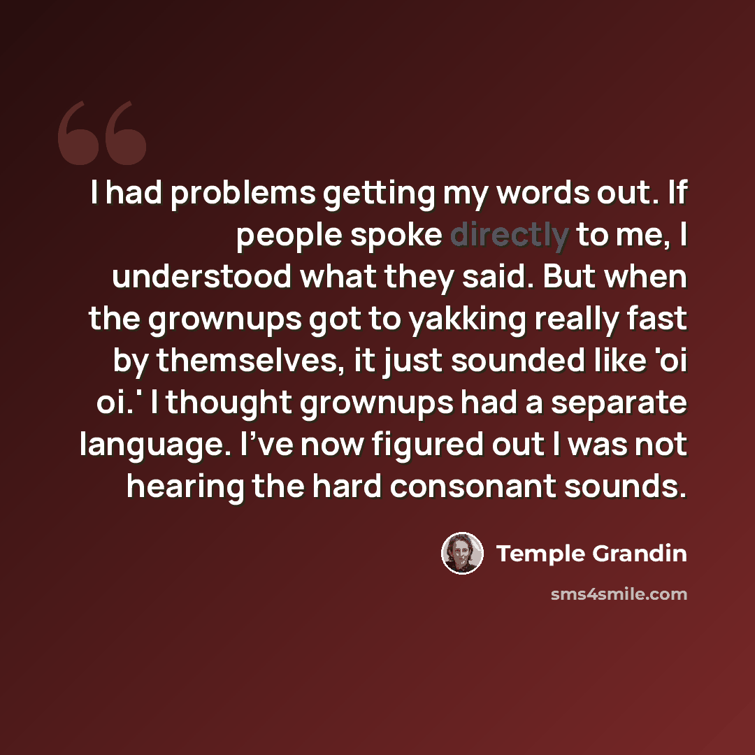 “I had problems getting my words out. If people spoke directly to me, I understood what they said. But when the grownups got to yakking really fast by themselves, it just sounded like 'oi oi.' I thought grownups had a separate language. I've now figured out I was not hearing the hard consonant…” quote by Temple Grandin
