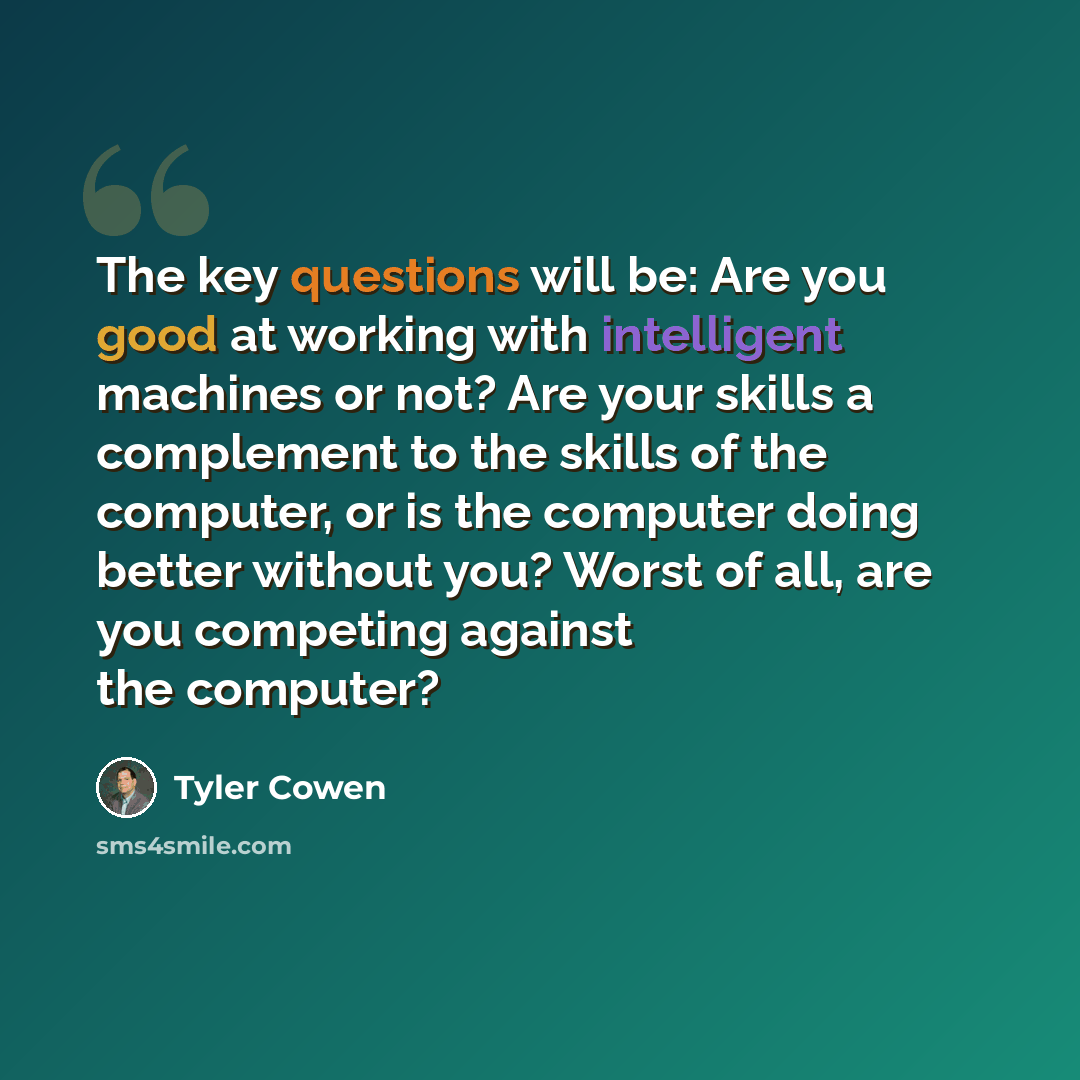 “The key questions will be: Are you good at working with intelligent machines or not? Are your skills a complement to the skills of the computer, or is the computer doing better without you? Worst of all, are you competing against the computer?” quote by Tyler Cowen