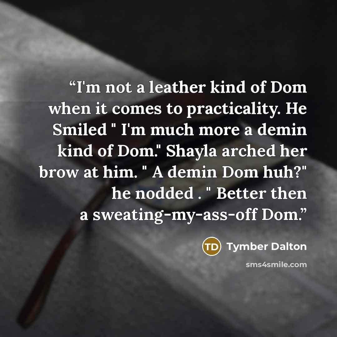 “I'm not a leather kind of Dom when it comes to practicality. He Smiled " I'm much more a demin kind of Dom." Shayla arched her brow at him. " A demin Dom huh?" he nodded . " Better then a sweating-my-ass-off Dom.” quote by Tymber Dalton