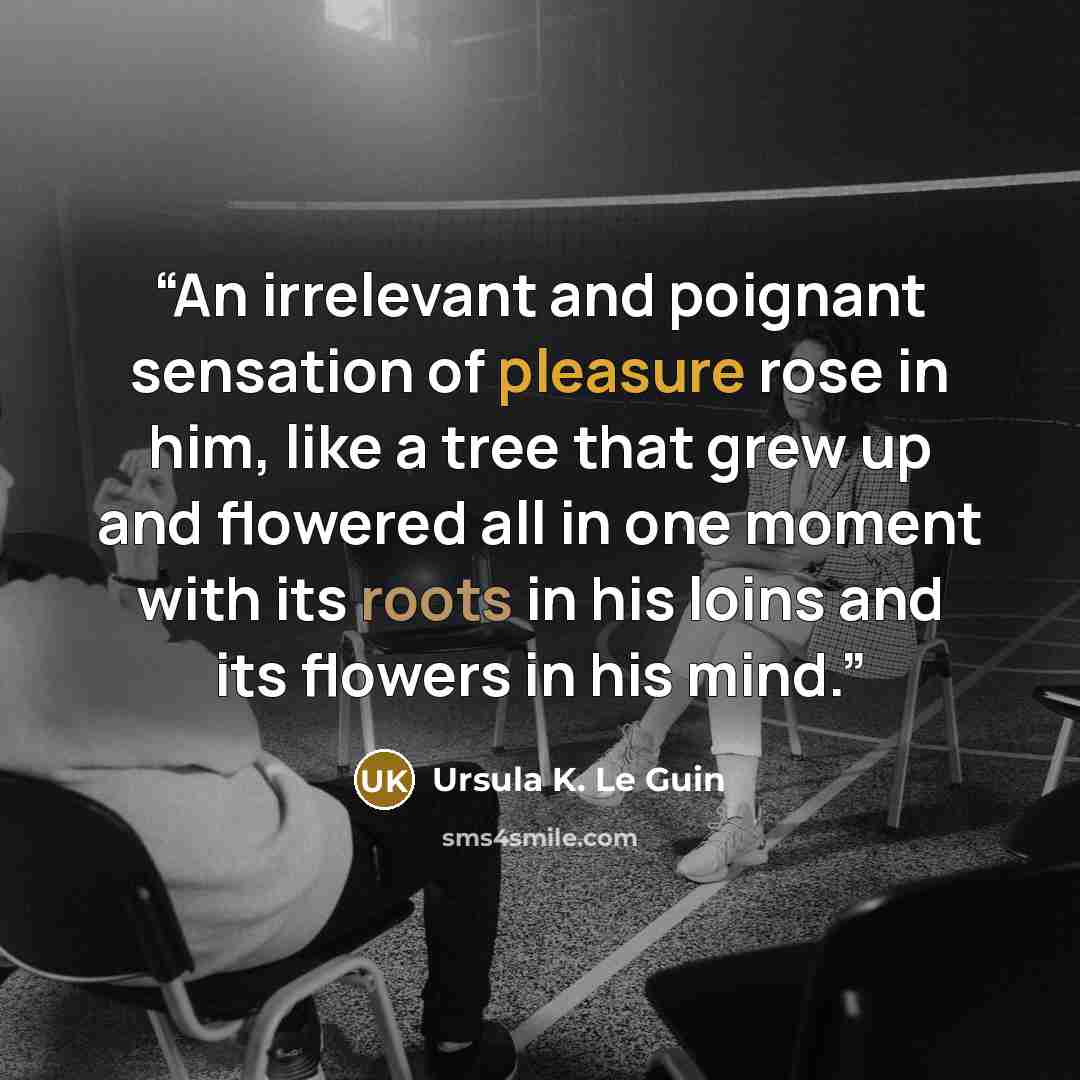 “An irrelevant and poignant sensation of pleasure rose in him, like a tree that grew up and flowered all in one moment with its roots in his loins and its flowers in his mind.” quote by Ursula K. Le Guin