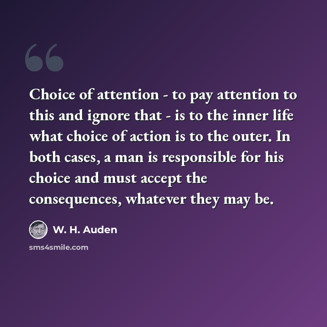 “Choice of attention - to pay attention to this and ignore that - is to the inner life what choice of action is to the outer. In both cases, a man is responsible for his choice and must accept the consequences, whatever they may be.” quote by W. H. Auden