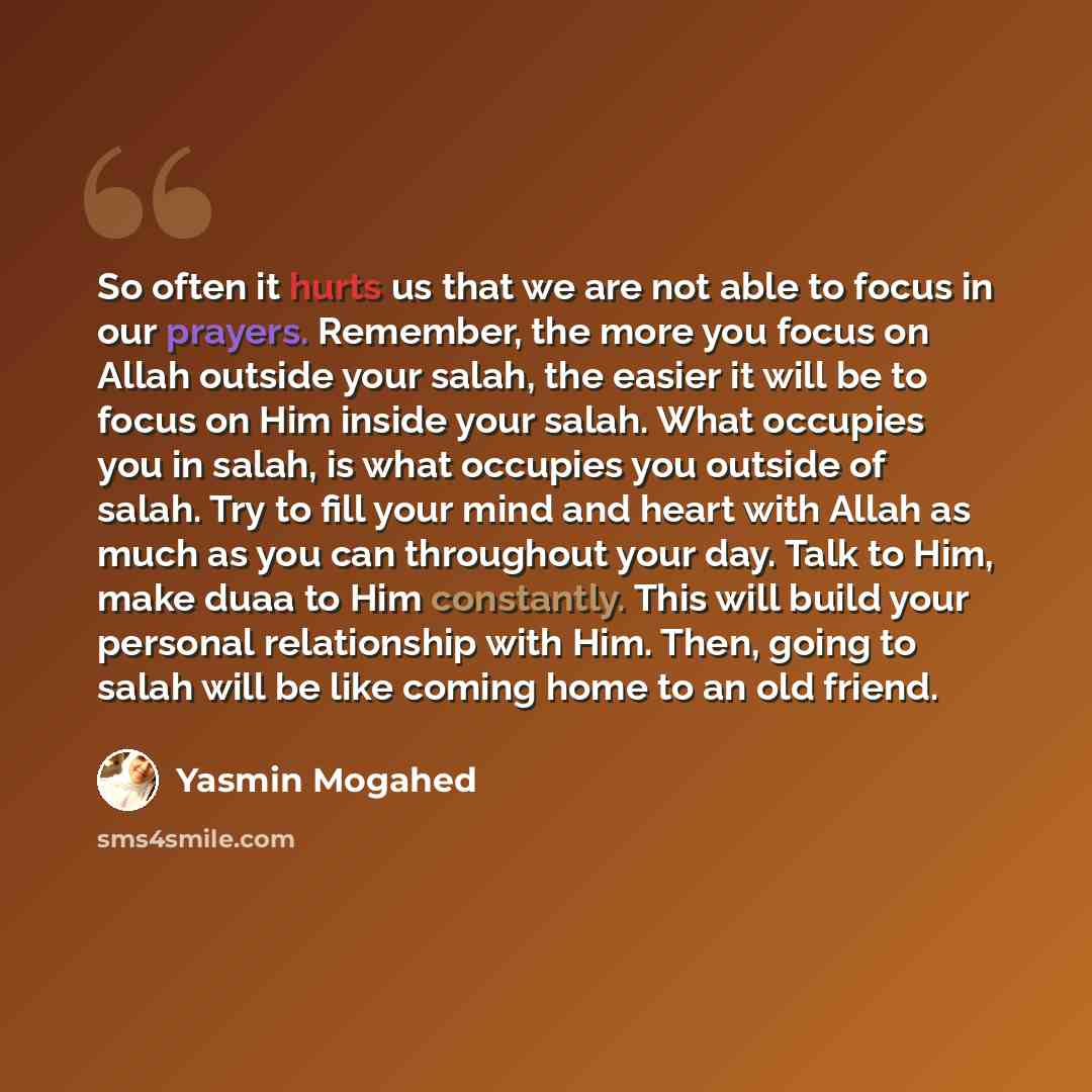 “So often it hurts us that we are not able to focus in our prayers. Remember, the more you focus on Allah outside your salah, the easier it will be to focus on Him inside your salah. What occupies you in salah, is what occupies you outside of salah. Try to fill your mind and heart with Allah as…” quote by Yasmin Mogahed
